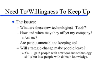 Need To/Willingness To Keep Up The issues: What are these new technologies?  Tools? How and when may they affect my company? And me? Are people amenable to keeping up? Will strategic change make people leave? You’ll gain people with new tool and technology skills but lose people with domain knowledge. 
