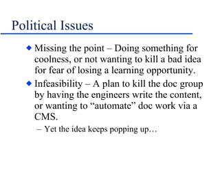 Political Issues Missing the point – Doing something for coolness, or not wanting to kill a bad idea for fear of losing a learning opportunity.  Infeasibility – A plan to kill the doc group by having the engineers write the content, or wanting to “automate” doc work via a CMS. Yet the idea keeps popping up… 