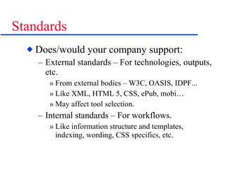 Standards Does/would your company support: External standards – For technologies, outputs, etc. From external bodies – W3C, OASIS, IDPF... Like XML, HTML 5, CSS, ePub, mobi… May affect tool selection. Internal standards – For workflows. Like information structure and templates, indexing, wording, CSS specifics, etc. 