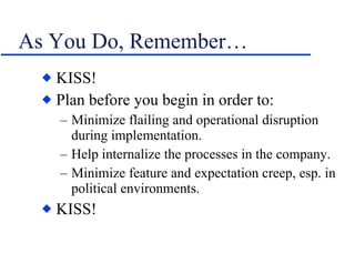 As You Do, Remember… KISS! Plan before you begin in order to: Minimize flailing and operational disruption during implementation. Help internalize the processes in the company. Minimize feature and expectation creep, esp. in political environments. KISS! 