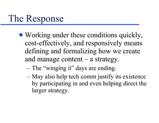 The Response Working under these conditions quickly, cost-effectively, and responsively means defining and formalizing how we create and manage content – a strategy. The “winging it” days are ending. May also help tech comm justify its existence by participating in and even helping direct the larger strategy. 