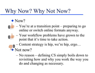 Why Now? Why Not Now? Now? You’re at a transition point – preparing to go online or switch online formats anyway. Your workflow problems have grown to the point that it’s time to take action. Content strategy is hip, we’re hip, ergo… Not now? No reason – defining CS simply boils down to revisiting how and why you work the way you do and changing as necessary. 