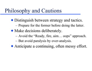 Philosophy and Cautions Distinguish between strategy and tactics. Prepare for the former before doing the latter. Make decisions deliberately. Avoid the “Ready, fire, aim… oops” approach. But avoid paralysis by over-analysis. Anticipate a continuing, often messy effort. 