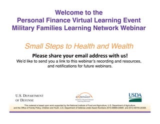 Please	
  share	
  your	
  email	
  address	
  with	
  us!	
  
We’d like to send you a link to this webinar’s recording and resources,
and notiﬁcations for future webinars.!
Welcome to the  
Personal Finance Virtual Learning Event 
Military Families Learning Network Webinar
 
Small Steps to Health and Wealth"
This material is based upon work supported by the National Institute of Food and Agriculture, U.S. Department of Agriculture,
and the Office of Family Policy, Children and Youth, U.S. Department of Defense under Award Numbers 2010-48869-20685 and 2012-48755-20306.
 