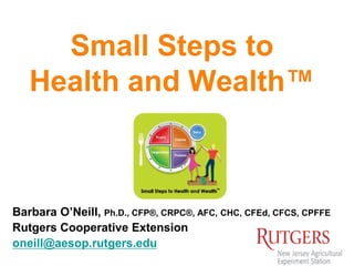 Small Steps to
Health and Wealth™
Barbara O’Neill, Ph.D., CFP®, CRPC®, AFC, CHC, CFEd, CFCS, CPFFE
Rutgers Cooperative Extension
oneill@aesop.rutgers.edu
 