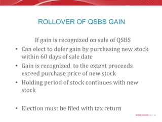 Rollover of QSBS GainIf gain is recognized on sale of QSBSCan elect to defer gain by purchasing new stock within 60 days of sale dateGain is recognized  to the extent proceeds exceed purchase price of new stockHolding period of stock continues with new stockElection must be filed with tax return