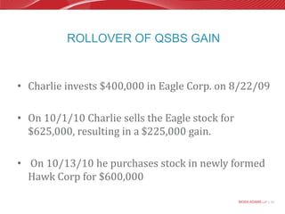 Rollover of QSBS GainCharlie invests $400,000 in Eagle Corp. on 8/22/09On 10/1/10 Charlie sells the Eagle stock for $625,000, resulting in a $225,000 gain.On 10/13/10 he purchases stock in newly formed Hawk Corp for $600,000