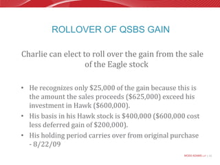 Rollover of QSBS GainCharlie can elect to roll over the gain from the sale of the Eagle stockHe recognizes only $25,000 of the gain because this is the amount the sales proceeds ($625,000) exceed his investment in Hawk ($600,000). His basis in his Hawk stock is $400,000 ($600,000 cost less deferred gain of $200,000).His holding period carries over from original purchase  - 8/22/09