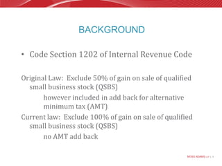 BackgroundCode Section 1202 of Internal Revenue CodeOriginal Law:  Exclude 50% of gain on sale of qualified small business stock (QSBS)			however included in add back for alternative 				minimum tax (AMT)Current law:  Exclude 100% of gain on sale of qualified small business stock (QSBS)			no AMT add back