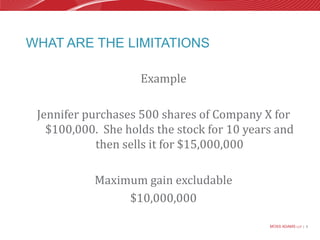 What are the limitationsExampleJennifer purchases 500 shares of Company X for $100,000.  She holds the stock for 10 years and then sells it for $15,000,000Maximum gain excludable$10,000,000