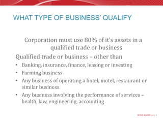 What type of business’ qualifyCorporation must use 80% of it’s assets in a qualified trade or businessQualified trade or business – other thanBanking, insurance, finance, leasing or investingFarming businessAny business of operating a hotel, motel, restaurant or similar businessAny business involving the performance of services – health, law, engineering, accounting