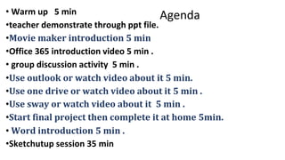 Agenda• Warm up 5 min
•teacher demonstrate through ppt file.
•Movie maker introduction 5 min
•Office 365 introduction video 5 min .
• group discussion activity 5 min .
•Use outlook or watch video about it 5 min.
•Use one drive or watch video about it 5 min .
•Use sway or watch video about it 5 min .
•Start final project then complete it at home 5min.
• Word introduction 5 min .
•Sketchutup session 35 min
 