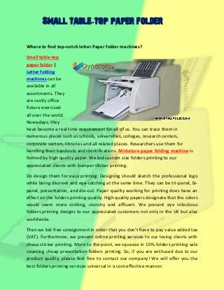 Small table-top paper folder
Where to find top-notch letter Paper folder machines?
Small table-top
paper folder |
Letter folding
machines can be
available in all
assortments. They
are costly office
fixture exercised
all over the world.
Nowadays, they
have become a real time requirement for all of us. You can trace them in
numerous places such as schools, universities, colleges, research centers,
corporate sectors, libraries and all related places. Researchers use them for
handling their handouts and identifications. Miniature paper folding machine is
formed by high quality paper. We bid custom size folders printing to our
appreciated clients with bumper sticker printing.
Do design them for easy printing. Designing should sketch the professional logo
while being discreet and eye-catching at the same time. They can be tri-panel, bi-
panel, presentation, and die-cut. Paper quality working for printing does have an
effect on the folders printing quality. High quality papers designate that the colors
would seem more striking, crunchy and affluent. We present eye infectious
folders printing designs to our appreciated customers not only in the UK but also
worldwide.
Then we bid free consignment in order that you don't have to pay value added tax
(VAT). Furthermore, we present online printing services to our loving clients with
cheap sticker printing. More to the point, we squeeze in 10% folders printing sale
counting cheap presentation folders printing. So, if you are enthused due to our
product quality, please feel free to contact our company! We will offer you the
best folders printing services universal in a cost-effective manner.
 