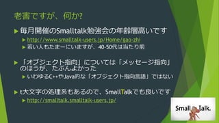 老害ですが、何か?
 毎月開催のSmalltalk勉強会の年齢層高いです
 http://www.smalltalk-users.jp/Home/gao-zhi
 若い人もたまーにいますが、40-50代は当たり前
 「オブジェクト指向」については「メッセージ指向」
のほうが、たぶんよかった
 いわゆるC++やJava的な「オブジェクト指向言語」ではない
 t大文字の処理系もあるので、SmallTalkでも良いです
 http://smalltalk.smalltalk-users.jp/
 
