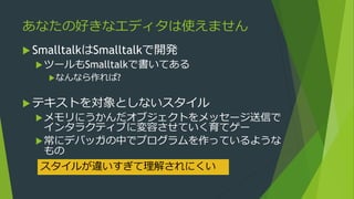 あなたの好きなエディタは使えません
 SmalltalkはSmalltalkで開発
ツールもSmalltalkで書いてある
なんなら作れば?
 テキストを対象としないスタイル
メモリにうかんだオブジェクトをメッセージ送信で
インタラクティブに変容させていく育てゲー
常にデバッガの中でプログラムを作っているような
もの
スタイルが違いすぎて理解されにくい
 