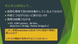 もともとOSなんで...
 仮想化環境で別のOSを動かしているようなもの
 外部とつながらないと困らないの?
 実際は結構つながる
FFI, COM Connect, JNI Port,
Objective-C Bridge, Python Bridgeなど
しかし老害Smalltalkerはあまり外の言語や環境に
関心なさげ
これらの機能が活用されることは少ない!
 