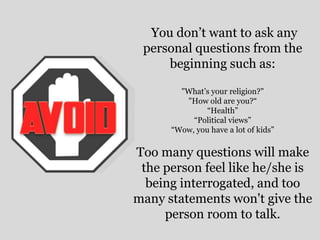 You don’t want to ask any
personal questions from the
beginning such as:
"What’s your religion?"
"How old are you?“
“Health”
“Political views”
“Wow, you have a lot of kids”
Too many questions will make
the person feel like he/she is
being interrogated, and too
many statements won't give the
person room to talk.
 