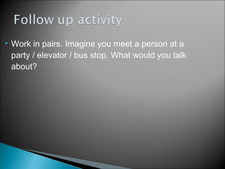  Work in pairs. Imagine you meet a person at a
party / elevator / bus stop. What would you talk
about?
 