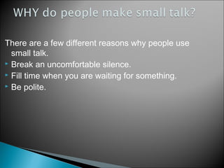 There are a few different reasons why people use
small talk.
 Break an uncomfortable silence.
 Fill time when you are waiting for something.
 Be polite.
 
