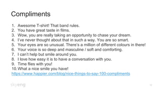 Compliments
12
1.  Awesome T-shirt! That band rules.
2.  You have great taste in films.
3.  Wow, you are really taking an opportunity to chase your dream.
4.  I’ve never thought about that in such a way. You are so smart.
5.  Your eyes are so unusual. There’s a million of different colours in there!
6.  Your voice is so deep and masculine / soft and comforting.
7.  I can’t help but smile around you.
8.  I love how easy it is to have a conversation with you.
9.  Time flies with you!
10. What a nice smile you have!
https://www.happier.com/blog/nice-things-to-say-100-compliments
 