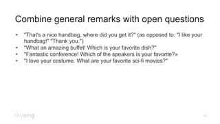 14
Combine general remarks with open questions
•  "That's a nice handbag, where did you get it?" (as opposed to: "I like your
handbag!" "Thank you.")
•  "What an amazing buffet! Which is your favorite dish?"
•  "Fantastic conference! Which of the speakers is your favorite?»
•  "I love your costume. What are your favorite sci-fi movies?"
 
