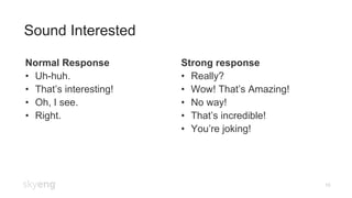16
Sound Interested
Normal Response
•  Uh-huh.
•  That’s interesting!
•  Oh, I see.
•  Right.
Strong response
•  Really?
•  Wow! That’s Amazing!
•  No way!
•  That’s incredible!
•  You’re joking!
 