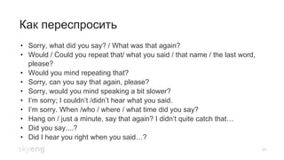 20
Как переспросить
•  Sorry, what did you say? / What was that again?
•  Would / Could you repeat that/ what you said / that name / the last word,
please?
•  Would you mind repeating that?
•  Sorry, can you say that again, please?
•  Sorry, would you mind speaking a bit slower?
•  I’m sorry; I couldn’t /didn’t hear what you said.
•  I’m sorry. When /who / where / what time did you say?
•  Hang on / just a minute, say that again? I didn’t quite catch that…
•  Did you say....?
•  Did I hear you right when you said…?
 