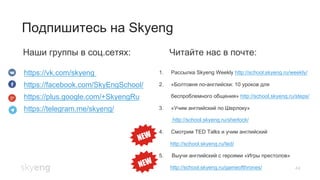44
Подпишитесь на Skyeng
Наши группы в соц.сетях: Читайте нас в почте:
https://vk.com/skyeng
https://facebook.com/SkyEngSchool/
https://plus.google.com/+SkyengRu
https://telegram.me/skyeng/
1.  Рассылка Skyeng Weekly http://school.skyeng.ru/weekly/
2.  «Болтовня по-английски: 10 уроков для
беспроблемного общения» http://school.skyeng.ru/steps/
3.  «Учим английский по Шерлоку»
http://school.skyeng.ru/sherlock/
4.  Смотрим TED Talks и учим английский
http://school.skyeng.ru/ted/
5.  Выучи английский с героями «Игры престолов»
http://school.skyeng.ru/gameofthrones/
 