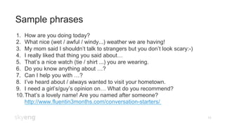 Sample phrases
10
1.  How are you doing today?
2.  What nice (wet / awful / windy...) weather we are having!
3.  My mom said I shouldn’t talk to strangers but you don’t look scary:-)
4.  I really liked that thing you said about…
5.  That’s a nice watch (tie / shirt ...) you are wearing.
6.  Do you know anything about …?
7.  Can I help you with …?
8.  I’ve heard about / always wanted to visit your hometown.
9.  I need a girl’s/guy’s opinion on… What do you recommend?
10. That’s a lovely name! Are you named after someone?
http://www.fluentin3months.com/conversation-starters/
 