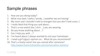 Sample phrases
10
1. How are you doing today?
2. What nice (wet / awful / windy...) weather we are having!
3. My mom said I shouldn’t talk to strangers but you don’t look scary:-)
4. I really liked that thing you said about…
5. That’s a nice watch (tie / shirt ...) you are wearing.
6. Do you know anything about …?
7. Can I help you with …?
8. I’ve heard about / always wanted to visit your hometown.
9. I need a girl’s/guy’s opinion on… What do you recommend?
10. That’s a lovely name! Are you named after someone?
http://www.fluentin3months.com/conversation-starters/
 