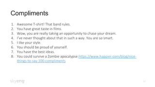 Compliments
12
1. Awesome T-shirt! That band rules.
2. You have great taste in films.
3. Wow, you are really taking an opportunity to chase your dream.
4. I’ve never thought about that in such a way. You are so smart.
5. I like your style.
6. You should be proud of yourself.
7. You have the best ideas.
8. You could survive a Zombie apocalypse.https://www.happier.com/blog/nice-
things-to-say-100-compliments
 