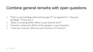 14
Combine general remarks with open questions
• "That's a nice handbag, where did you get it?" (as opposed to: "I like your
handbag!" "Thank you.")
• "What an amazing buffet! Which is your favorite dish?"
• "Fantastic conference! Which of the speakers is your favorite?»
• "I love your costume. What are your favorite sci-fi movies?"
 