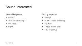 16
Sound Interested
Normal Response
• Uh-huh.
• That’s interesting!
• Oh, I see.
• Right.
Strong response
• Really?
• Wow! That’s Amazing!
• No way!
• That’s incredible!
• You’re joking!
 