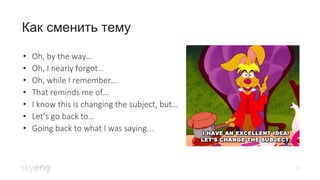 17
Как сменить тему
• Oh, by the way…
• Oh, I nearly forgot…
• Oh, while I remember…
• That reminds me of…
• I know this is changing the subject, but…
• Let’s go back to…
• Going back to what I was saying...
 