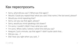 20
Как переспросить
• Sorry, what did you say? / What was that again?
• Would / Could you repeat that/ what you said / that name / the last word, please?
• Would you mind repeating that?
• Sorry, can you say that again, please?
• Sorry, would you mind speaking a bit slower?
• I’m sorry; I couldn’t /didn’t hear what you said.
• I’m sorry. When /who / where / what time did you say?
• Hang on / just a minute, say that again? I didn’t quite catch that…
• Did you say....?
• Did I hear you right when you said…?
 