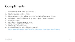 13
Awesome T1. -shirt! That band rules.
You have great taste in films.2.
Wow, you are really taking an opportunity to chase your dream.3.
4. I’ve never thought about that in such a way. You are so smart.
I like your style.5.
You should be proud of yourself.6.
You have the best ideas.7.
You could survive a Zombie apocalypse8. .
https://www.happier.com/blog/nice-things-to-say-100-compliments
 