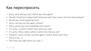 24
Sorry, what did you say? / What was that again?•
Would / Could you repeat that/ what you said / that name / the last word, please?•
Would you mind repeating that?•
Sorry, can you say that again, please?•
Sorry, would you mind speaking a bit slower?•
• I’m sorry; I couldn’t /didn’t hear what you said.
• I’m sorry. When /who / where / what time did you say?
Hang on / just a minute, say that again? I didn• ’t quite catch that…
Did you say....?•
Did I hear you right when you said• …?
 