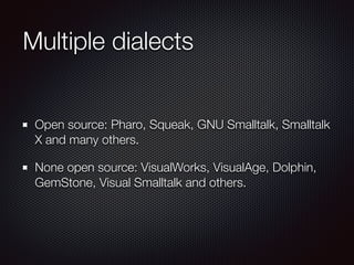 Multiple dialects 
Open source: Pharo, Squeak, GNU Smalltalk, Smalltalk 
X and many others. 
None open source: VisualWorks, VisualAge, Dolphin, 
GemStone, Visual Smalltalk and others. 
 