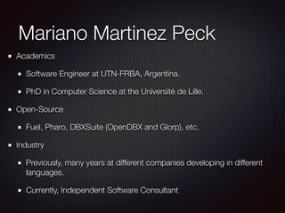 Mariano Martinez Peck 
Academics 
Software Engineer at UTN-FRBA, Argentina. 
PhD in Computer Science at the Université de Lille. 
Open-Source 
Fuel, Pharo, DBXSuite (OpenDBX and Glorp), etc. 
Industry 
Previously, many years at different companies developing in different 
languages. 
Currently, Independent Software Consultant 
 