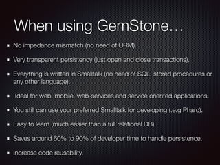 When using GemStone… 
No impedance mismatch (no need of ORM). 
Very transparent persistency (just open and close transactions). 
Everything is written in Smalltalk (no need of SQL, stored procedures or 
any other language). 
Ideal for web, mobile, web-services and service oriented applications. 
You still can use your preferred Smalltalk for developing (.e.g Pharo). 
Easy to learn (much easier than a full relational DB). 
Saves around 60% to 90% of developer time to handle persistence. 
Increase code reusability. 
 