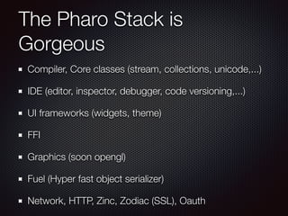 The Pharo Stack is 
Gorgeous 
Compiler, Core classes (stream, collections, unicode,...) 
IDE (editor, inspector, debugger, code versioning,...) 
UI frameworks (widgets, theme) 
FFI 
Graphics (soon opengl) 
Fuel (Hyper fast object serializer) 
Network, HTTP, Zinc, Zodiac (SSL), Oauth 
 
