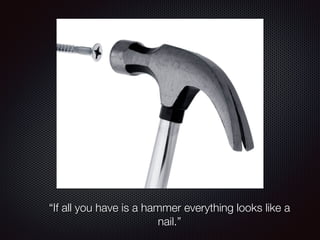 “If all you have is a hammer everything looks like a 
nail.” 
 