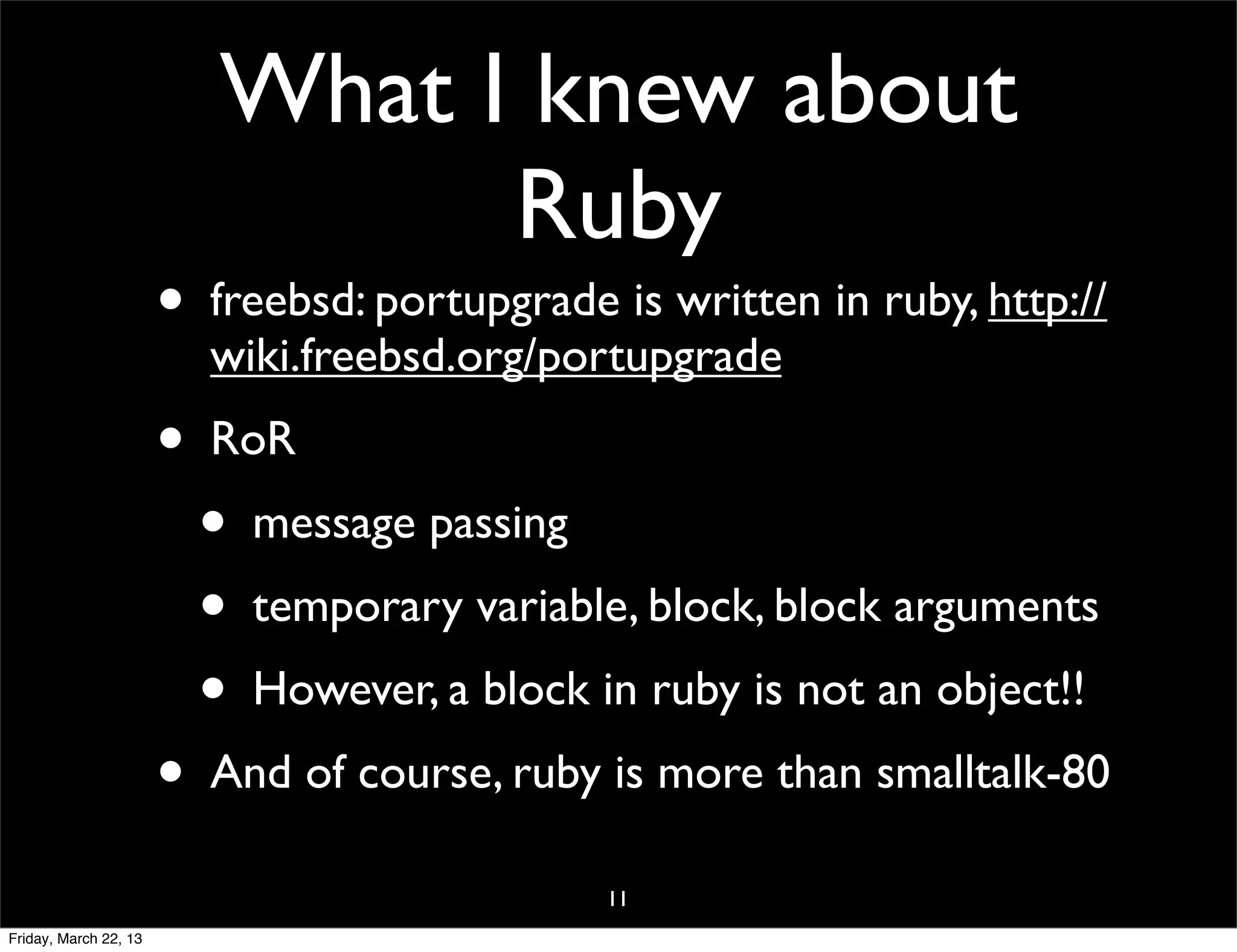 What I knew about
                                Ruby
                       • freebsd: portupgrade is written in ruby, http://
                         wiki.freebsd.org/portupgrade
                       • RoR
                         • message passing
                         • temporary variable, block, block arguments
                         • However, a block in ruby is not an object!!
                       • And of course, ruby is more than smalltalk-80
                                              11
Friday, March 22, 13
 