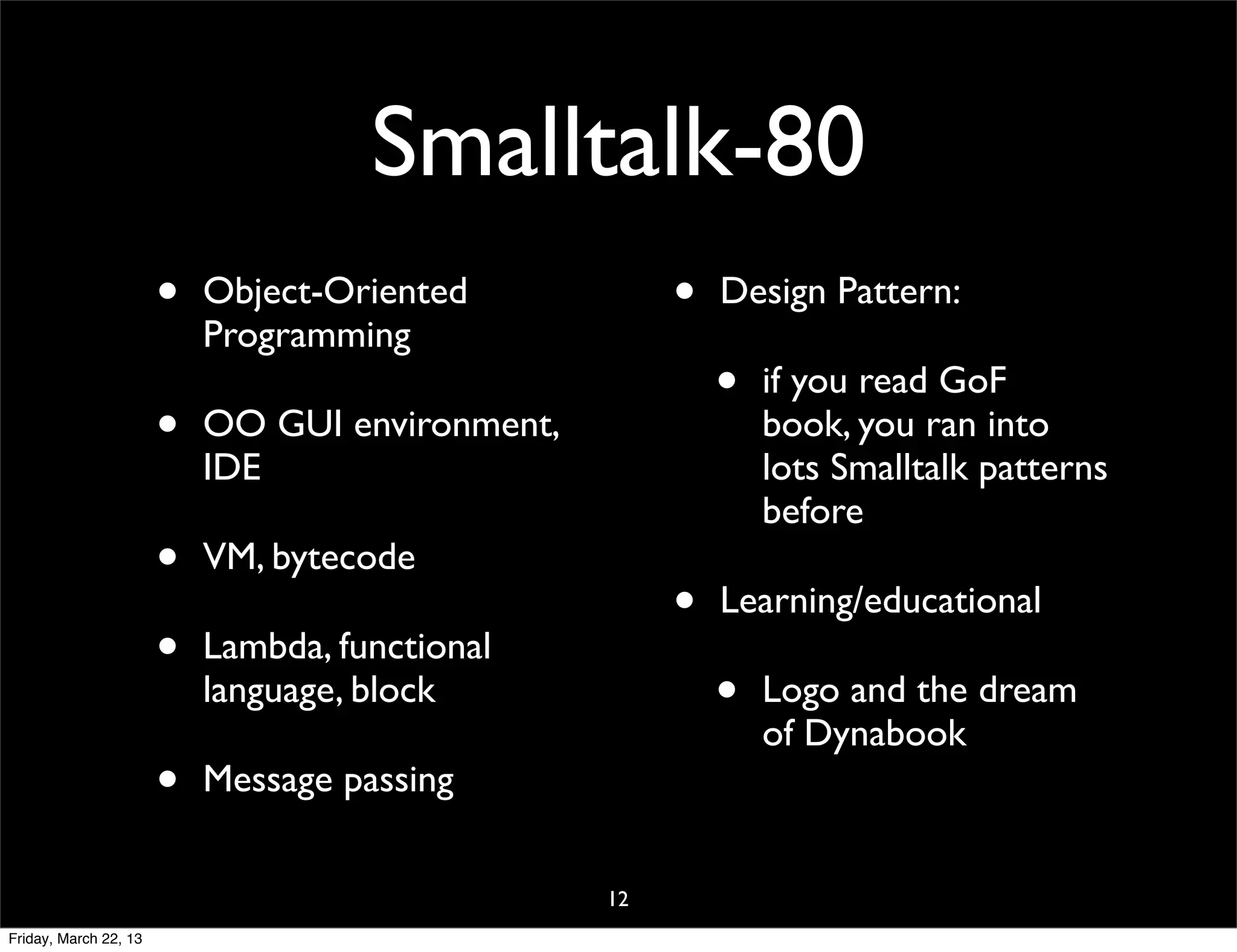Smalltalk-80
                       •   Object-Oriented            •   Design Pattern:
                           Programming
                                                          •   if you read GoF
                       •   OO GUI environment,                book, you ran into
                           IDE                                lots Smalltalk patterns
                                                              before
                       •   VM, bytecode
                                                      •   Learning/educational
                       •   Lambda, functional
                           language, block                •   Logo and the dream
                                                              of Dynabook
                       •   Message passing

                                                 12
Friday, March 22, 13
 