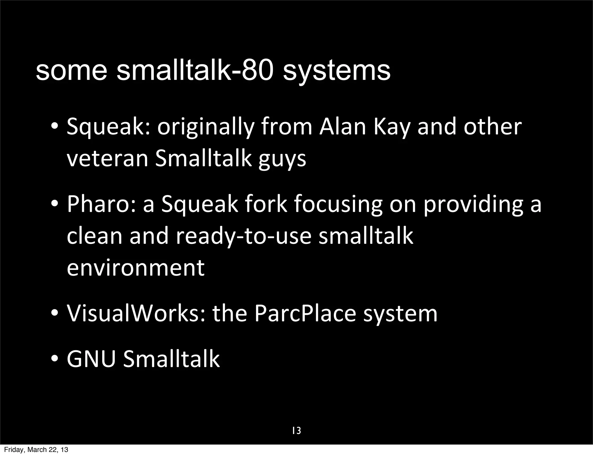 some smalltalk-80 systems
              • Squeak:	
  originally	
  from	
  Alan	
  Kay	
  and	
  other	
  
                veteran	
  Smalltalk	
  guys
              • Pharo:	
  a	
  Squeak	
  fork	
  focusing	
  on	
  providing	
  a	
  
                clean	
  and	
  ready-­‐to-­‐use	
  smalltalk	
  
                environment
              • VisualWorks:	
  the	
  ParcPlace	
  system
              • GNU	
  Smalltalk

                                                13
Friday, March 22, 13
 