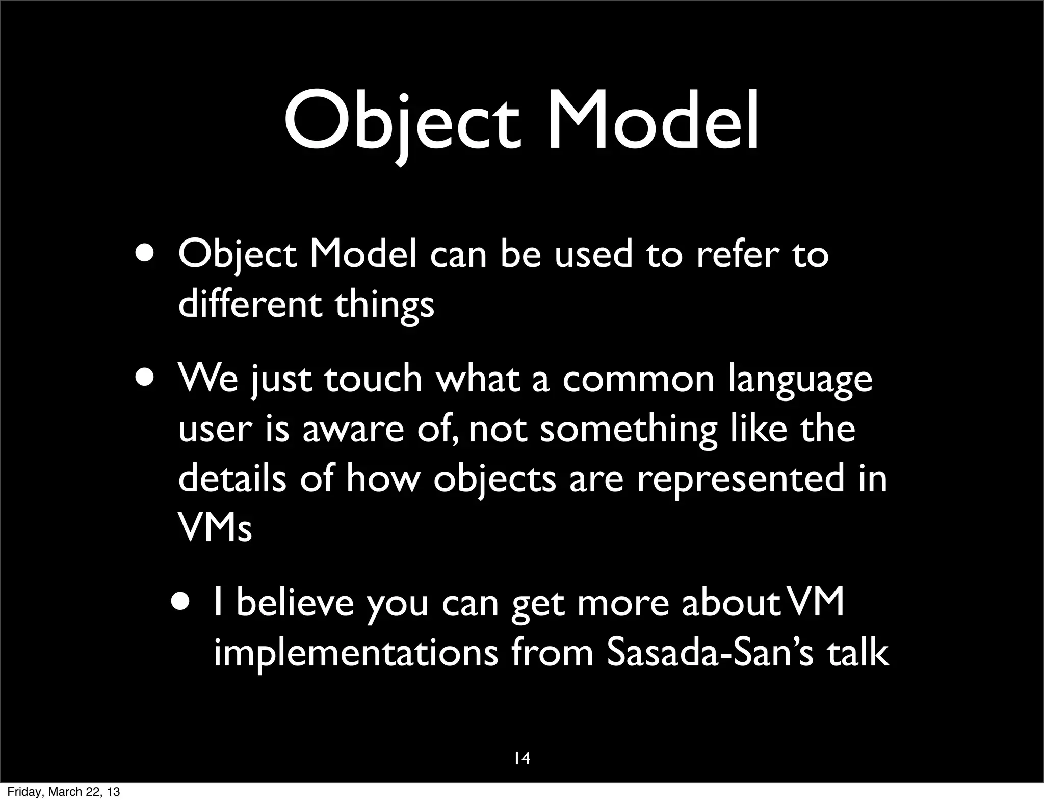 Object Model
                       • Object Model can be used to refer to
                         different things
                       • We just touch what a common language
                         user is aware of, not something like the
                         details of how objects are represented in
                         VMs
                        • I believe you can get more about VM
                           implementations from Sasada-San’s talk

                                            14
Friday, March 22, 13
 
