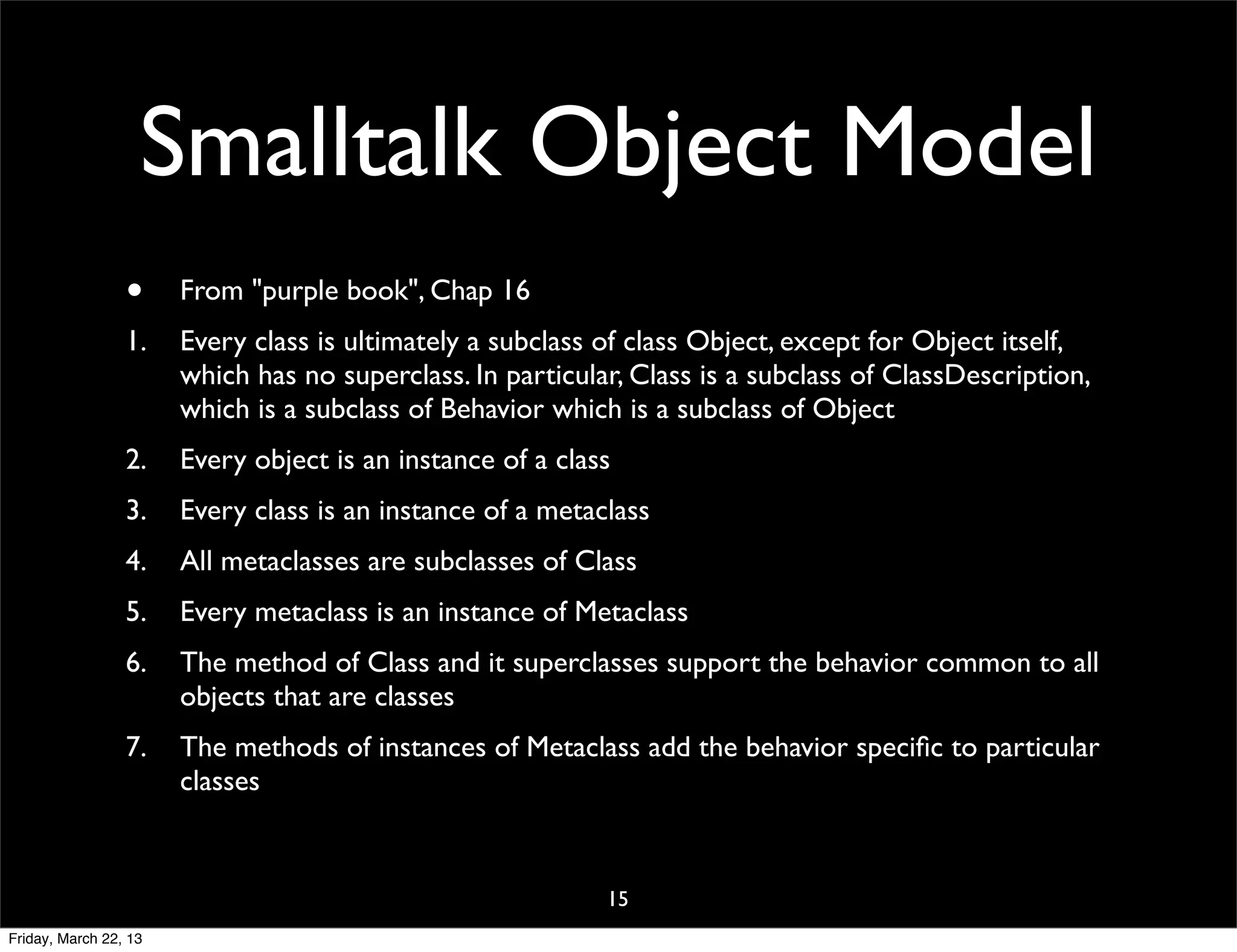 Smalltalk Object Model
                 •     From "purple book", Chap 16
                 1.    Every class is ultimately a subclass of class Object, except for Object itself,
                       which has no superclass. In particular, Class is a subclass of ClassDescription,
                       which is a subclass of Behavior which is a subclass of Object
                 2.    Every object is an instance of a class
                 3.    Every class is an instance of a metaclass
                 4.    All metaclasses are subclasses of Class
                 5.    Every metaclass is an instance of Metaclass
                 6.    The method of Class and it superclasses support the behavior common to all
                       objects that are classes
                 7.    The methods of instances of Metaclass add the behavior speciﬁc to particular
                       classes


                                                            15
Friday, March 22, 13
 