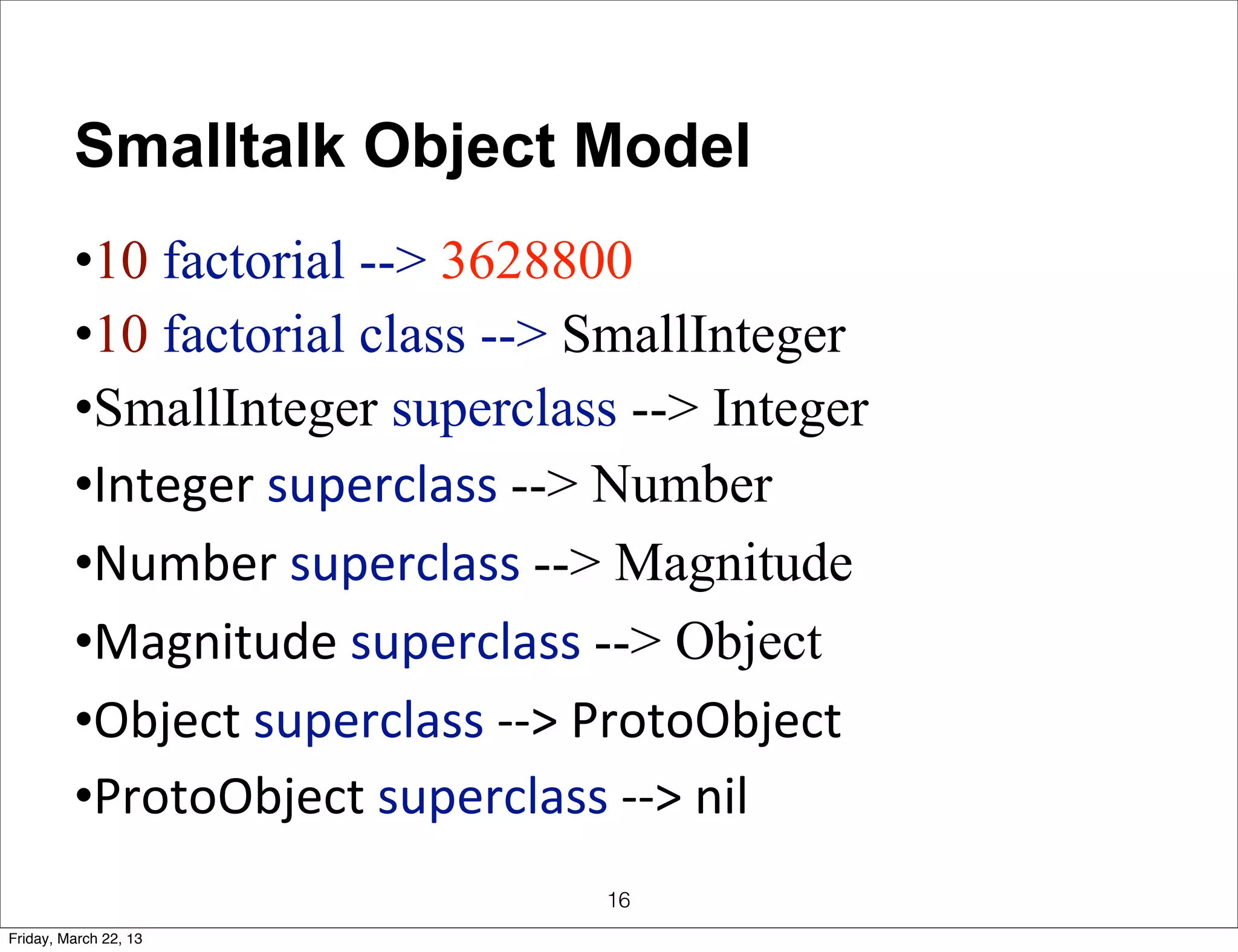 Smalltalk Object Model
         •10 factorial --> 3628800
         •10 factorial class --> SmallInteger
         •SmallInteger superclass --> Integer
         •Integer	
  superclass	
  --> Number
         •Number	
  superclass	
  --> Magnitude
         •Magnitude	
  superclass	
  --> Object
         •Object	
  superclass	
  -­‐-­‐>	
  ProtoObject
         •ProtoObject	
  superclass	
  -­‐-­‐>	
  nil
                                        16
Friday, March 22, 13
 
