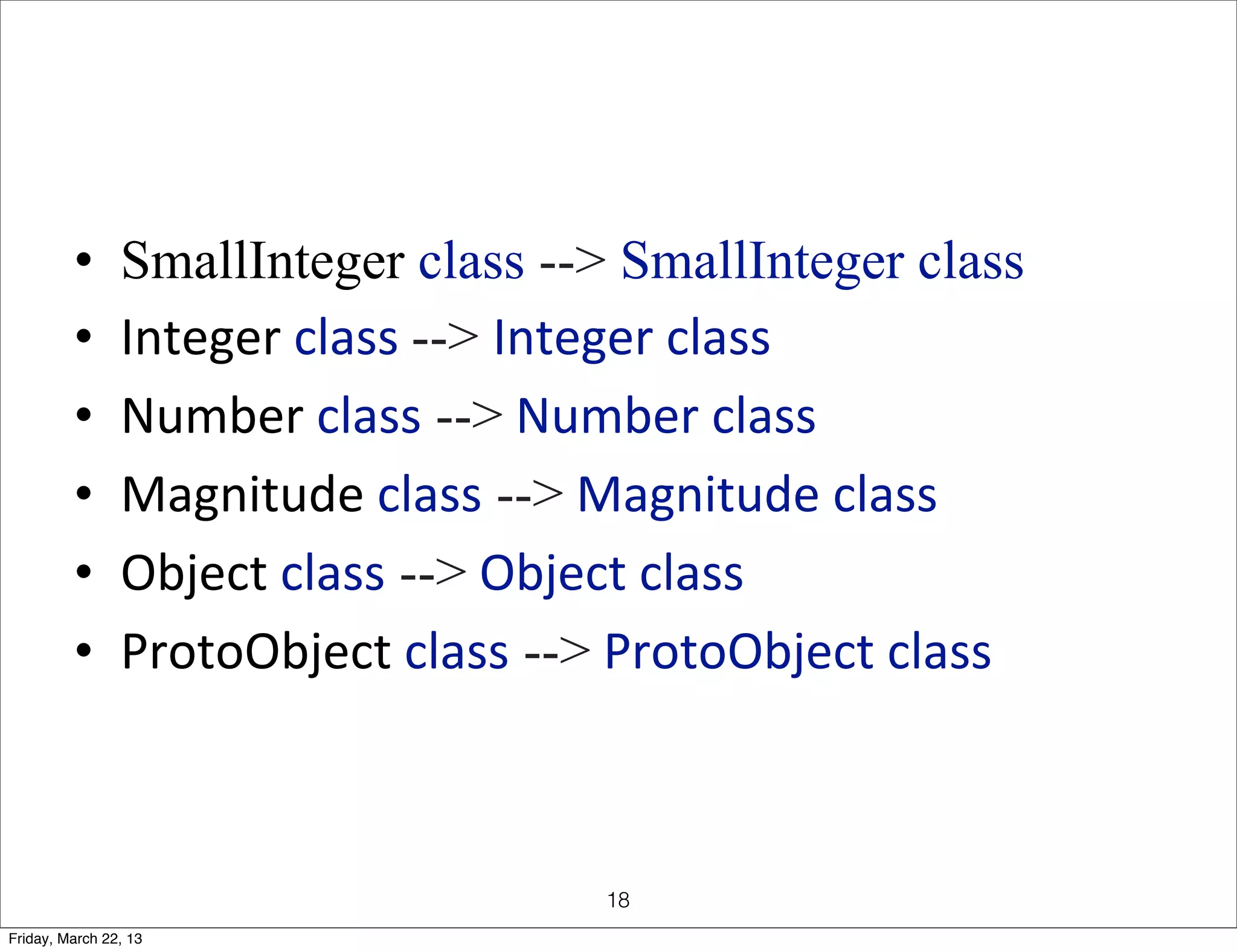 •      SmallInteger class --> SmallInteger class
         •      Integer	
  class	
  --> Integer	
  class
         •      Number	
  class -->	
  Number	
  class
         •      Magnitude	
  class -->	
  Magnitude	
  class
         •      Object	
  class -->	
  Object	
  class
         •      ProtoObject	
  class -->	
  ProtoObject	
  class



                                         18
Friday, March 22, 13
 