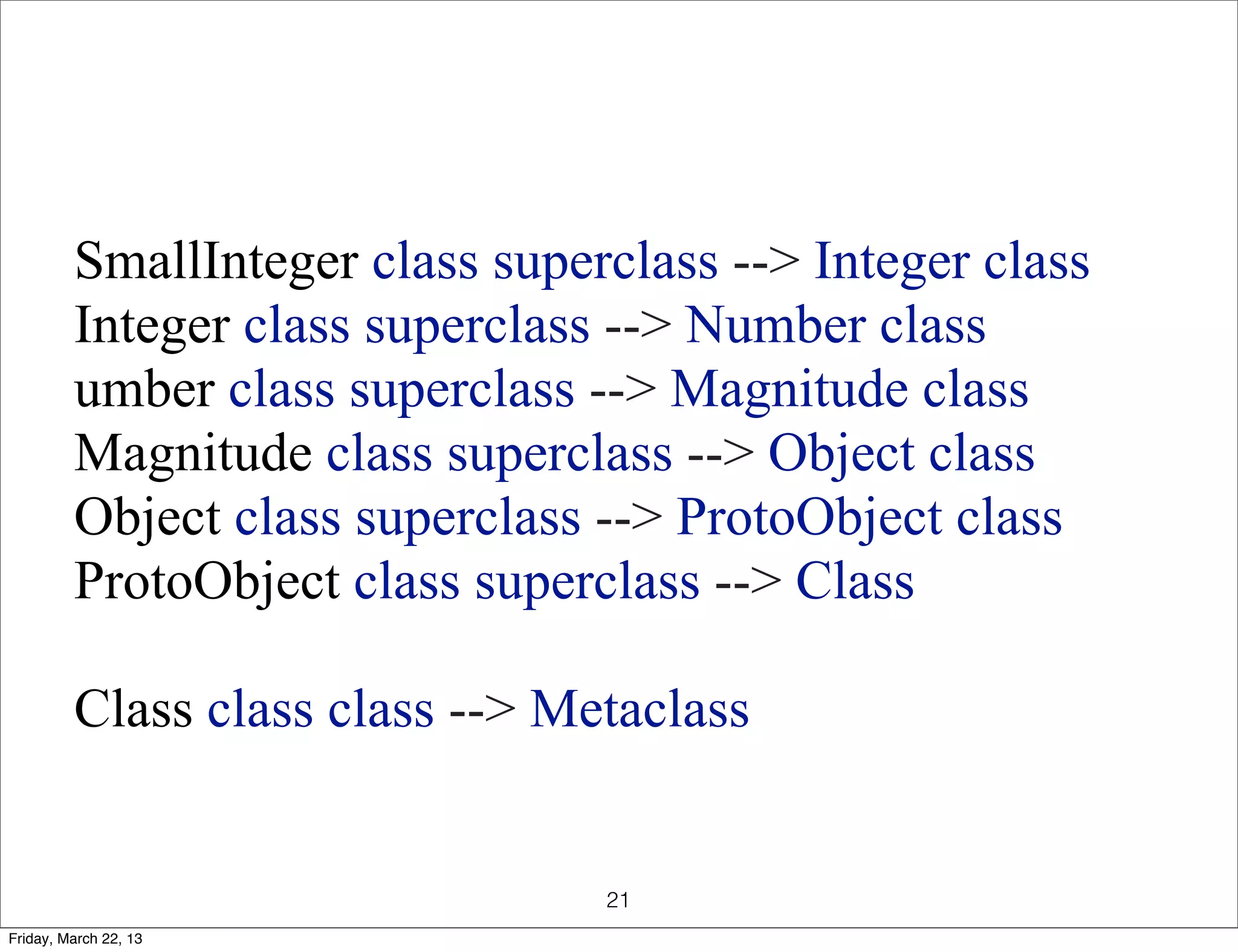 SmallInteger class superclass --> Integer class
         Integer class superclass --> Number class
         umber class superclass --> Magnitude class
         Magnitude class superclass --> Object class
         Object class superclass --> ProtoObject class
         ProtoObject class superclass --> Class

         Class class class --> Metaclass


                                 21
Friday, March 22, 13
 